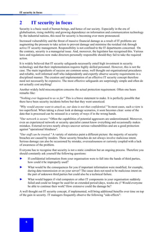 IT security in focus

2

IT security in focus

Security is a basic need of human beings, and hence of our society. Especially in the era of
globalisation, rising mobility and growing dependence on information and communication technology
by the industrial nations, this need for security is becoming ever more pronounced.
Increased vulnerability and the threat of massive financial damage as a result of IT problems are
augmenting the pressure to take action to prevent damage and minimise the residual risk through
active IT security management. Responsibility is not confined to the IT departments concerned. On
the contrary, security is a managerial issue. And, moreover, the legislator has recognised this. Various
laws and regulations now make directors personally responsible should they fail to take the required
action.
It is widely believed that IT security safeguards necessarily entail high investment in security
technology and that their implementation requires highly skilled personnel. However, this is not the
case. The main ingredients of success are common sense, well thought out organisational procedures
and reliable, well informed staff who independently and expertly observe security requirements in a
disciplined manner. The creation and implementation of an effective IT security concept therefore
need not necessarily be expensive. The most effective safeguards are surprisingly simple and often do
not actually cost anything!
Another widely held misconception concerns the actual protection requirement. Often one hears
remarks like:
"Nothing ever happened to us so far" This is a brave statement to make. It is perfectly possible that
there have been security incidents before but that they went unnoticed.
"Why would anyone want to attack us, our data is not that confidential." In most cases, such a view is
too superficial. When taking a closer look at damage scenarios, it soon becomes clear: some of the
data that is processed can be misused in a variety of ways if in the wrong hands.
"Our network is secure." Often the capabilities of potential aggressors are underestimated. Moreover,
even an experienced network or security specialist cannot know everything and occasionally makes
mistakes. External reviews nearly always uncover serious vulnerabilities and are a good protection
against "operational blindness".
"Our staff can be trusted." A variety of statistics paint a different picture: the majority of security
breaches are caused by insiders. These security breaches do not always involve malicious intent.
Serious damage can also be occasioned by mistake, overzealousness or curiosity coupled with a lack
of awareness of the problem.
Everyone has to recognise that security is not a static condition but an ongoing process. Therefore you
should constantly ask yourself the following questions:
►

If confidential information from your organisation were to fall into the hands of third parties,
how could it be improperly used?

►

What would be the consequences for you if important information were modified, for example,
during data transmission or on your server? The cause does not need to be malicious intent on
the part of unknown third parties but could also be a technical failure.

►

What would happen if vital computers or other IT components in your organisation suddenly
failed and could no longer be used for an extended period (days, weeks etc.)? Would everyone
be able to continue their work? How extensive could the damage be?

A well thought out IT security concept, if implemented, will bring additional benefits over time on top
of the gain in security. IT managers frequently observe the following "side-effects":

6

 