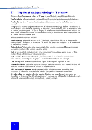 Important concepts relating to IT security

3

Important concepts relating to IT security

There are three fundamental values of IT security: confidentiality, availability and integrity.
Confidentiality: information that is confidential must be protected against unauthorized disclosure.
Availability: services, IT system functions, data and information must be available to users as
required.
Integrity: data must be complete and unaltered. In information technology, the term "information" is
used to refer to "data" to which, depending on the context, certain attributes, such as the author or time
of creation, can be assigned. The loss of integrity of information can therefore mean that this data has
been altered without authorisation, that information relating to the author has been falsified or the date
of creation has been tampered with.
Some other terms frequently used are:
Authentication: When a person logs in on a system, the system runs a check in an authentication
process to verify the identity of the person. The term is also used when the identity of IT components
or applications is tested.
Authorisation: Authorisation is the process of checking whether a person, an IT component or an
application is authorised to perform a specific action.
Data protection: Data protection refers to the protection of personal data against misuse by third
parties (should not be confused with data security).
Data security: Data security refers to the protection of data in respect of requirements on its
confidentiality, availability and integrity. An alternative term for this is “IT security“.
Data backup: Data backup involves making copies of existing data to prevent its loss.
Penetration testing: Penetration testing is a directed, normally simulated attack on an IT system. It is
used as a test of the effectiveness of existing security safeguards.
Risk assessment or analysis: A risk analysis provides information on the probability of the
occurrence of a damaging event and what negative consequences the damage would have.
Security policy: In a security policy the security objectives and general security safeguards are
formulated in the sense of the official regulations of a company or a public authority. Detailed security
safeguards are contained in a more comprehensive security concept.

8

 