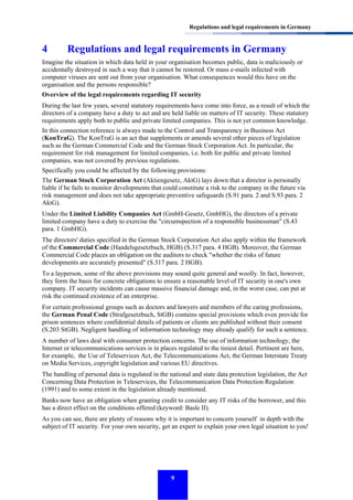 Regulations and legal requirements in Germany

4

Regulations and legal requirements in Germany

Imagine the situation in which data held in your organisation becomes public, data is maliciously or
accidentally destroyed in such a way that it cannot be restored. Or mass e-mails infected with
computer viruses are sent out from your organisation. What consequences would this have on the
organisation and the persons responsible?
Overview of the legal requirements regarding IT security
During the last few years, several statutory requirements have come into force, as a result of which the
directors of a company have a duty to act and are held liable on matters of IT security. These statutory
requirements apply both to public and private limited companies. This is not yet common knowledge.
In this connection reference is always made to the Control and Transparency in Business Act
(KonTraG). The KonTraG is an act that supplements or amends several other pieces of legislation
such as the German Commercial Code and the German Stock Corporation Act. In particular, the
requirement for risk management for limited companies, i.e. both for public and private limited
companies, was not covered by previous regulations.
Specifically you could be affected by the following provisions:
The German Stock Corporation Act (Aktiengesetz, AktG) lays down that a director is personally
liable if he fails to monitor developments that could constitute a risk to the company in the future via
risk management and does not take appropriate preventive safeguards (S.91 para. 2 and S.93 para. 2
AktG).
Under the Limited Liability Companies Act (GmbH-Gesetz, GmbHG), the directors of a private
limited company have a duty to exercise the "circumspection of a responsible businessman" (S.43
para. 1 GmbHG).
The directors' duties specified in the German Stock Corporation Act also apply within the framework
of the Commercial Code (Handelsgesetzbuch, HGB) (S.317 para. 4 HGB). Moreover, the German
Commercial Code places an obligation on the auditors to check "whether the risks of future
developments are accurately presented" (S.317 para. 2 HGB).
To a layperson, some of the above provisions may sound quite general and woolly. In fact, however,
they form the basis for concrete obligations to ensure a reasonable level of IT security in one's own
company. IT security incidents can cause massive financial damage and, in the worst case, can put at
risk the continued existence of an enterprise.
For certain professional groups such as doctors and lawyers and members of the caring professions,
the German Penal Code (Strafgesetzbuch, StGB) contains special provisions which even provide for
prison sentences where confidential details of patients or clients are published without their consent
(S.203 StGB). Negligent handling of information technology may already qualify for such a sentence.
A number of laws deal with consumer protection concerns. The use of information technology, the
Internet or telecommunications services is in places regulated to the tiniest detail. Pertinent are here,
for example, the Use of Teleservices Act, the Telecommunications Act, the German Interstate Treaty
on Media Services, copyright legislation and various EU directives.
The handling of personal data is regulated in the national and state data protection legislation, the Act
Concerning Data Protection in Teleservices, the Telecommunication Data Protection Regulation
(1991) and to some extent in the legislation already mentioned.
Banks now have an obligation when granting credit to consider any IT risks of the borrower, and this
has a direct effect on the conditions offered (keyword: Basle II).
As you can see, there are plenty of reasons why it is important to concern yourself in depth with the
subject of IT security. For your own security, get an expert to explain your own legal situation to you!

9

 