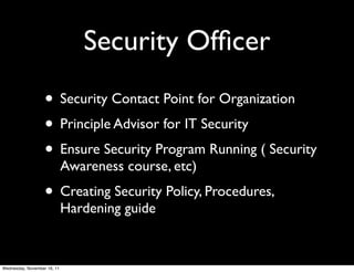 Security Ofﬁcer
                   • Security Contact Point for Organization
                   • Principle Advisor for IT Security
                   • Ensure Security Program Running ( Security
                             Awareness course, etc)
                   • Creating Security Policy, Procedures,
                             Hardening guide


Wednesday, November 16, 11
 