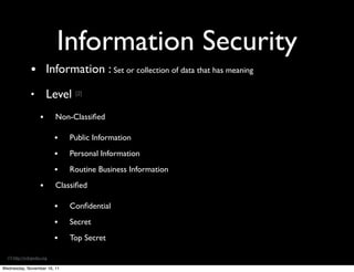 Information Security
                • Information : Set or collection of data that has meaning
                •        Level [2]
                     •       Non-Classiﬁed

                             •   Public Information

                             •   Personal Information

                             •   Routine Business Information

                     •       Classiﬁed

                             •   Conﬁdential

                             •   Secret

                             •   Top Secret

  [2]  h&p://wikipedia.org

Wednesday, November 16, 11
 