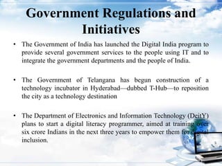 Government Regulations and
Initiatives
• The Government of India has launched the Digital India program to
provide several government services to the people using IT and to
integrate the government departments and the people of India.
• The Government of Telangana has begun construction of a
technology incubator in Hyderabad—dubbed T-Hub—to reposition
the city as a technology destination
• The Department of Electronics and Information Technology (DeitY)
plans to start a digital literacy programmer, aimed at training over
six crore Indians in the next three years to empower them for digital
inclusion.
10
 