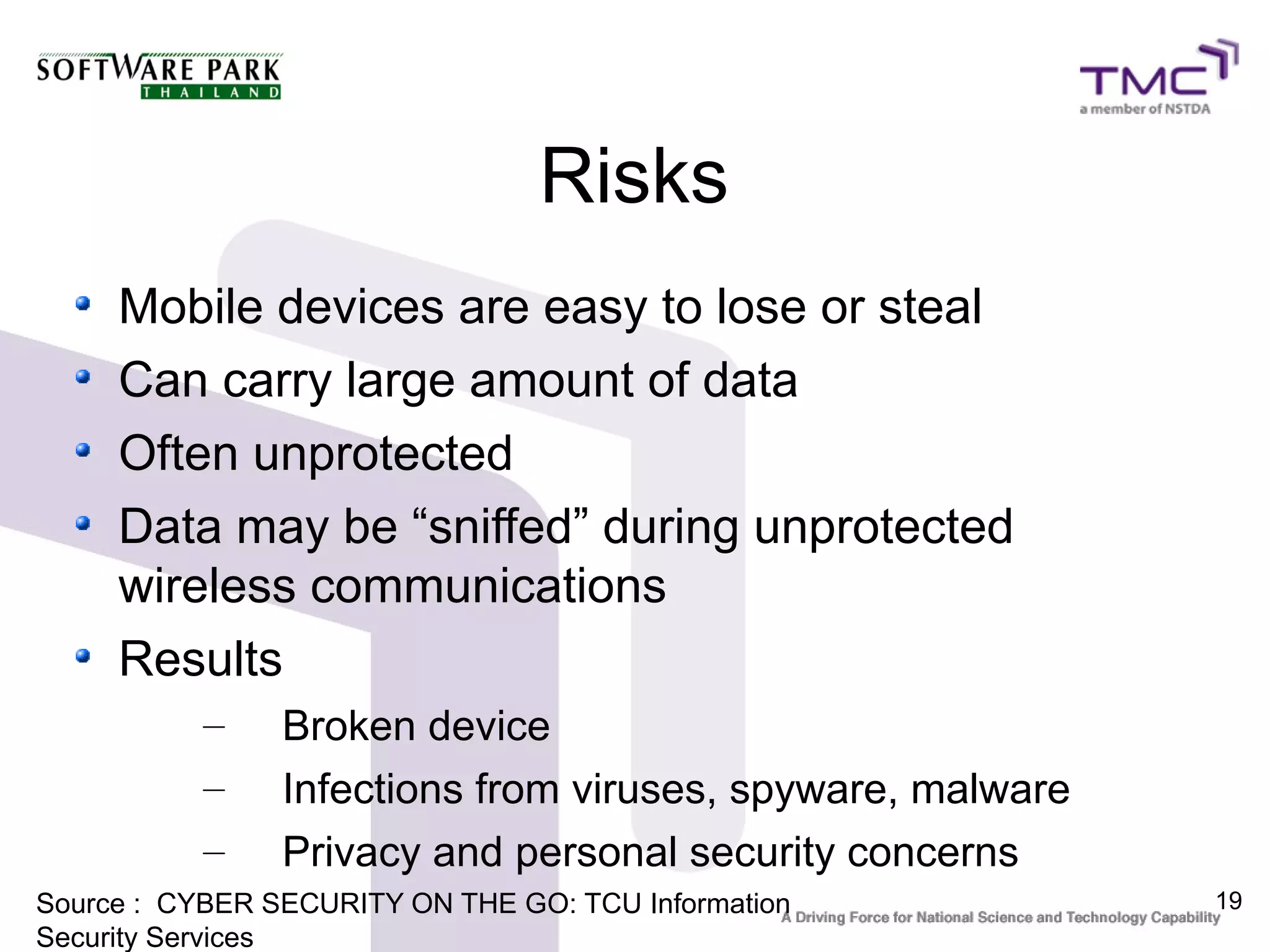 Risks
     Mobile devices are easy to lose or steal
     Can carry large amount of data
     Often unprotected
     Data may be “sniffed” during unprotected
     wireless communications
     Results
           –    Broken device
           –    Infections from viruses, spyware, malware
           –    Privacy and personal security concerns
Source : CYBER SECURITY ON THE GO: TCU Information          19
Security Services
 