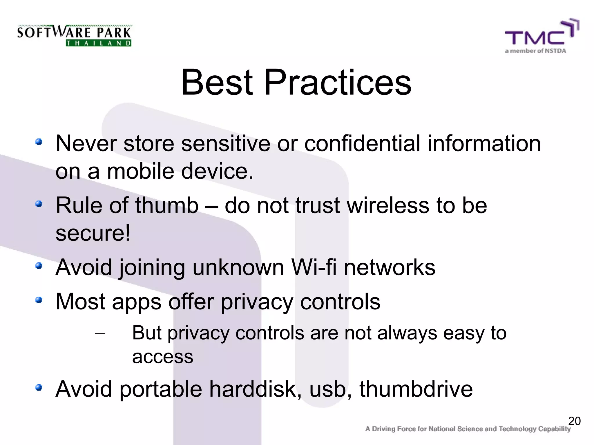 Best Practices
Never store sensitive or confidential information
on a mobile device.
Rule of thumb – do not trust wireless to be
secure!
Avoid joining unknown Wi-fi networks
Most apps offer privacy controls
   –   But privacy controls are not always easy to
       access
Avoid portable harddisk, usb, thumbdrive
                                                     20
 
