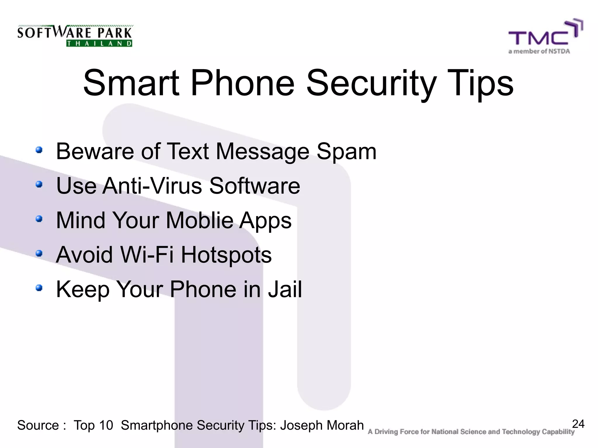 Smart Phone Security Tips
      Beware of Text Message Spam
      Use Anti-Virus Software
      Mind Your Moblie Apps
      Avoid Wi-Fi Hotspots
      Keep Your Phone in Jail




Source : Top 10 Smartphone Security Tips: Joseph Morah   24
 