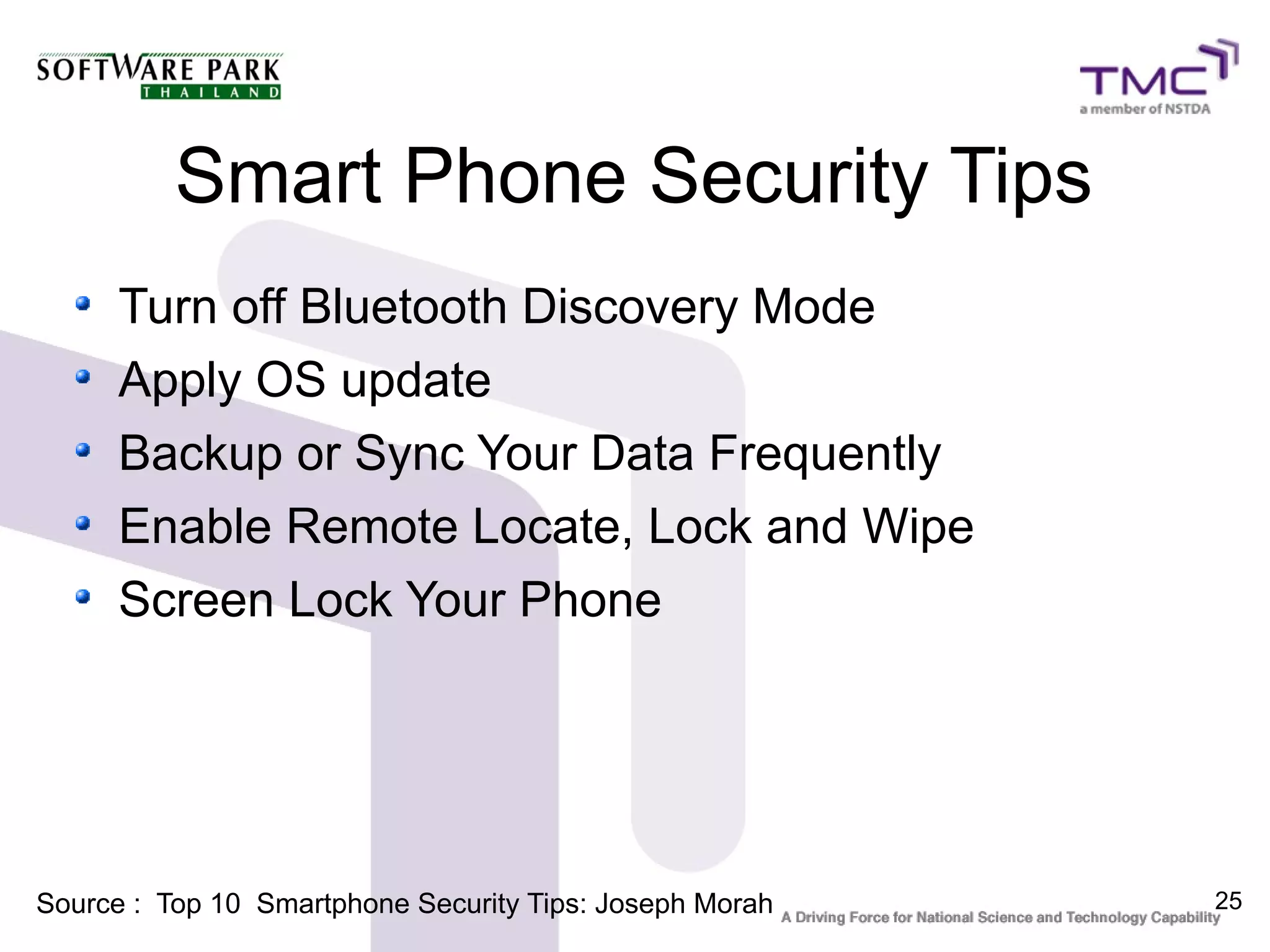Smart Phone Security Tips
      Turn off Bluetooth Discovery Mode
      Apply OS update
      Backup or Sync Your Data Frequently
      Enable Remote Locate, Lock and Wipe
      Screen Lock Your Phone




Source : Top 10 Smartphone Security Tips: Joseph Morah   25
 