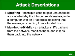 Slide 11
Attack Descriptions
Spoofing - technique used to gain unauthorized
access whereby the intruder sends messages to
a computer with an IP address indicating that
the message is coming from a trusted host
Man-in-the-Middle - an attacker sniffs packets
from the network, modifies them, and inserts
them back into the network
 