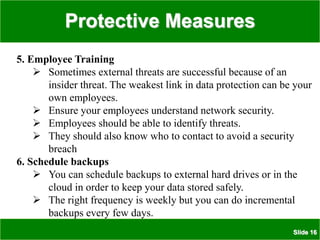 Protective Measures
Slide 16
5. Employee Training
 Sometimes external threats are successful because of an
insider threat. The weakest link in data protection can be your
own employees.
 Ensure your employees understand network security.
 Employees should be able to identify threats.
 They should also know who to contact to avoid a security
breach
6. Schedule backups
 You can schedule backups to external hard drives or in the
cloud in order to keep your data stored safely.
 The right frequency is weekly but you can do incremental
backups every few days.
 