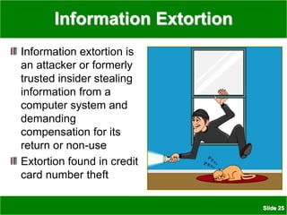 Slide 25
Information Extortion
Information extortion is
an attacker or formerly
trusted insider stealing
information from a
computer system and
demanding
compensation for its
return or non-use
Extortion found in credit
card number theft
 