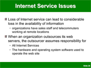 Slide 28
Internet Service Issues
Loss of Internet service can lead to considerable
loss in the availability of information
organizations have sales staff and telecommuters
working at remote locations
When an organization outsources its web
servers, the outsourcer assumes responsibility for
All Internet Services
The hardware and operating system software used to
operate the web site
 
