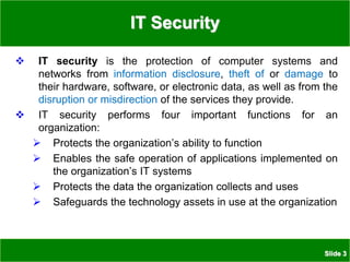 Slide 3
IT Security
 IT security is the protection of computer systems and
networks from information disclosure, theft of or damage to
their hardware, software, or electronic data, as well as from the
disruption or misdirection of the services they provide.
 IT security performs four important functions for an
organization:
 Protects the organization’s ability to function
 Enables the safe operation of applications implemented on
the organization’s IT systems
 Protects the data the organization collects and uses
 Safeguards the technology assets in use at the organization
 