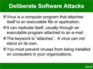 Slide 32
Deliberate Software Attacks
Virus is a computer program that attaches
itself to an executable file or application.
It can replicate itself, usually through an
executable program attached to an e-mail.
The keyword is “attaches”. A virus can not
stand on its own.
You must prevent viruses from being installed
on computers in your organizations.
 