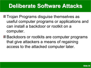 Slide 35
Deliberate Software Attacks
Trojan Programs disguise themselves as
useful computer programs or applications and
can install a backdoor or rootkit on a
computer.
Backdoors or rootkits are computer programs
that give attackers a means of regaining
access to the attacked computer later.
 