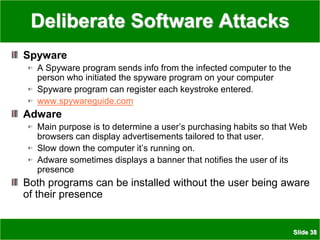 Slide 38
Deliberate Software Attacks
Spyware
A Spyware program sends info from the infected computer to the
person who initiated the spyware program on your computer
Spyware program can register each keystroke entered.
www.spywareguide.com
Adware
Main purpose is to determine a user’s purchasing habits so that Web
browsers can display advertisements tailored to that user.
Slow down the computer it’s running on.
Adware sometimes displays a banner that notifies the user of its
presence
Both programs can be installed without the user being aware
of their presence
 