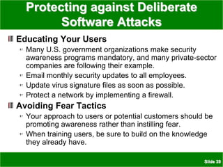 Slide 39
Protecting against Deliberate
Software Attacks
Educating Your Users
Many U.S. government organizations make security
awareness programs mandatory, and many private-sector
companies are following their example.
Email monthly security updates to all employees.
Update virus signature files as soon as possible.
Protect a network by implementing a firewall.
Avoiding Fear Tactics
Your approach to users or potential customers should be
promoting awareness rather than instilling fear.
When training users, be sure to build on the knowledge
they already have.
 