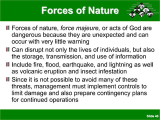 Slide 40
Forces of Nature
Forces of nature, force majeure, or acts of God are
dangerous because they are unexpected and can
occur with very little warning
Can disrupt not only the lives of individuals, but also
the storage, transmission, and use of information
Include fire, flood, earthquake, and lightning as well
as volcanic eruption and insect infestation
Since it is not possible to avoid many of these
threats, management must implement controls to
limit damage and also prepare contingency plans
for continued operations
Snowstorms
Snowstorms
Hurricanes
Hurricanes
Volcanoes
Volcanoes
Tornadoes
Tornadoes
Thunderstorms
Thunderstorms
Earthquakes
Earthquakes
Snowstorms
Snowstorms
Hurricanes
Hurricanes
Volcanoes
Volcanoes
Tornadoes
Tornadoes
Thunderstorms
Thunderstorms
Earthquakes
Earthquakes
Fire
Fire
Landslides
Landslides
Avalanche
Avalanche
Humidity
Humidity
Windstorms
Windstorms
Floods
Floods
Fire
Fire
Landslides
Landslides
Avalanche
Avalanche
Humidity
Humidity
Windstorms
Windstorms
Floods
Floods
 