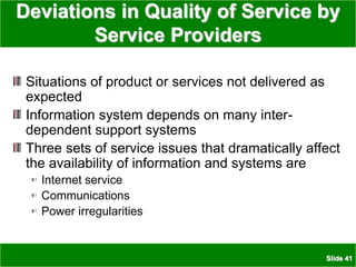 Slide 41
Deviations in Quality of Service by
Service Providers
Situations of product or services not delivered as
expected
Information system depends on many inter-
dependent support systems
Three sets of service issues that dramatically affect
the availability of information and systems are
Internet service
Communications
Power irregularities
 