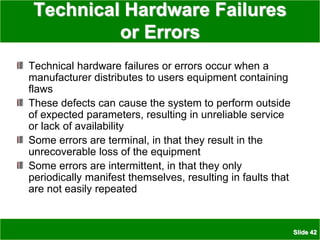Slide 42
Technical Hardware Failures
or Errors
Technical hardware failures or errors occur when a
manufacturer distributes to users equipment containing
flaws
These defects can cause the system to perform outside
of expected parameters, resulting in unreliable service
or lack of availability
Some errors are terminal, in that they result in the
unrecoverable loss of the equipment
Some errors are intermittent, in that they only
periodically manifest themselves, resulting in faults that
are not easily repeated
 