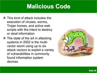 Slide 46
Malicious Code
This kind of attack includes the
execution of viruses, worms,
Trojan horses, and active web
scripts with the intent to destroy
or steal information
The state of the art in attacking
systems in 2002 is the multi-
vector worm using up to six
attack vectors to exploit a variety
of vulnerabilities in commonly
found information system
devices
 