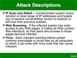Slide 48
Attack Descriptions
IP Scan and Attack – Compromised system scans
random or local range of IP addresses and targets
any of several vulnerabilities known to hackers or
left over from previous exploits
Web Browsing - If the infected system has write
access to any Web pages, it makes all Web content
files infectious, so that users who browse to those
pages become infected
Virus - Each infected machine infects certain
common executable or script files on all computers
to which it can write with virus code that can cause
infection
 