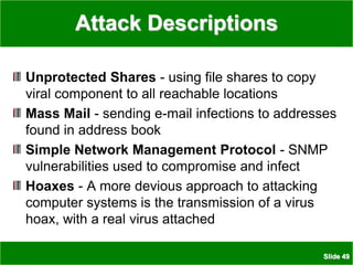 Slide 49
Attack Descriptions
Unprotected Shares - using file shares to copy
viral component to all reachable locations
Mass Mail - sending e-mail infections to addresses
found in address book
Simple Network Management Protocol - SNMP
vulnerabilities used to compromise and infect
Hoaxes - A more devious approach to attacking
computer systems is the transmission of a virus
hoax, with a real virus attached
 