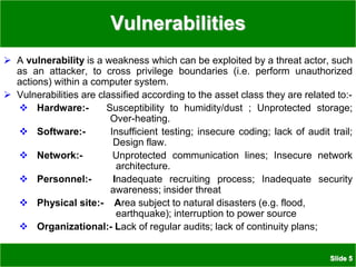 Slide 5
Vulnerabilities
 A vulnerability is a weakness which can be exploited by a threat actor, such
as an attacker, to cross privilege boundaries (i.e. perform unauthorized
actions) within a computer system.
 Vulnerabilities are classified according to the asset class they are related to:-
 Hardware:- Susceptibility to humidity/dust ; Unprotected storage;
Over-heating.
 Software:- Insufficient testing; insecure coding; lack of audit trail;
Design flaw.
 Network:- Unprotected communication lines; Insecure network
architecture.
 Personnel:- Inadequate recruiting process; Inadequate security
awareness; insider threat
 Physical site:- Area subject to natural disasters (e.g. flood,
earthquake); interruption to power source
 Organizational:- Lack of regular audits; lack of continuity plans;
 