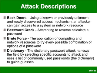 Slide 50
Attack Descriptions
Back Doors - Using a known or previously unknown
and newly discovered access mechanism, an attacker
can gain access to a system or network resource
Password Crack - Attempting to reverse calculate a
password
Brute Force - The application of computing and
network resources to try every possible combination of
options of a password
Dictionary - The dictionary password attack narrows
the field by selecting specific accounts to attack and
uses a list of commonly used passwords (the dictionary)
to guide guesses
 