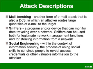Slide 56
Attack Descriptions
Mail-bombing - another form of e-mail attack that is
also a DoS, in which an attacker routes large
quantities of e-mail to the target
Sniffers - a program and/or device that can monitor
data traveling over a network. Sniffers can be used
both for legitimate network management functions
and for stealing information from a network
Social Engineering - within the context of
information security, the process of using social
skills to convince people to reveal access
credentials or other valuable information to the
attacker
 