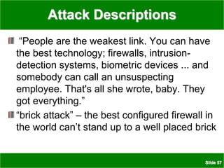 Slide 57
Attack Descriptions
“People are the weakest link. You can have
the best technology; firewalls, intrusion-
detection systems, biometric devices ... and
somebody can call an unsuspecting
employee. That's all she wrote, baby. They
got everything.”
“brick attack” – the best configured firewall in
the world can’t stand up to a well placed brick
 