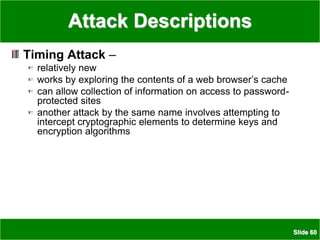 Slide 60
Attack Descriptions
Timing Attack –
relatively new
works by exploring the contents of a web browser’s cache
can allow collection of information on access to password-
protected sites
another attack by the same name involves attempting to
intercept cryptographic elements to determine keys and
encryption algorithms
 