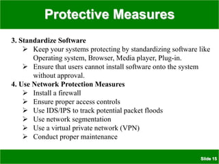 Protective Measures
Slide 15
3. Standardize Software
 Keep your systems protecting by standardizing software like
Operating system, Browser, Media player, Plug-in.
 Ensure that users cannot install software onto the system
without approval.
4. Use Network Protection Measures
 Install a firewall
 Ensure proper access controls
 Use IDS/IPS to track potential packet floods
 Use network segmentation
 Use a virtual private network (VPN)
 Conduct proper maintenance
 