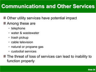 Slide 29
Communications and Other Services
Other utility services have potential impact
Among these are
telephone
water & wastewater
trash pickup
cable television
natural or propane gas
custodial services
The threat of loss of services can lead to inability to
function properly
 