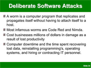 Slide 34
Deliberate Software Attacks
A worm is a computer program that replicates and
propagates itself without having to attach itself to a
host.
Most infamous worms are Code Red and Nimda.
Cost businesses millions of dollars in damage as a
result of lost productivity
Computer downtime and the time spent recovering
lost data, reinstalling programming's, operating
systems, and hiring or contracting IT personnel.
 