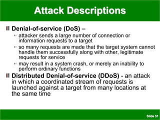 Slide 51
Attack Descriptions
Denial-of-service (DoS) –
attacker sends a large number of connection or
information requests to a target
so many requests are made that the target system cannot
handle them successfully along with other, legitimate
requests for service
may result in a system crash, or merely an inability to
perform ordinary functions
Distributed Denial-of-service (DDoS) - an attack
in which a coordinated stream of requests is
launched against a target from many locations at
the same time
 