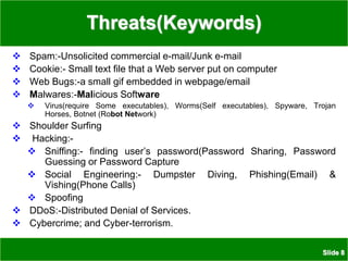 Slide 8
Threats(Keywords)
 Spam:-Unsolicited commercial e-mail/Junk e-mail
 Cookie:- Small text file that a Web server put on computer
 Web Bugs:-a small gif embedded in webpage/email
 Malwares:-Malicious Software
 Virus(require Some executables), Worms(Self executables), Spyware, Trojan
Horses, Botnet (Robot Network)
 Shoulder Surfing
 Hacking:-
 Sniffing:- finding user’s password(Password Sharing, Password
Guessing or Password Capture
 Social Engineering:- Dumpster Diving, Phishing(Email) &
Vishing(Phone Calls)
 Spoofing
 DDoS:-Distributed Denial of Services.
 Cybercrime; and Cyber-terrorism.
 