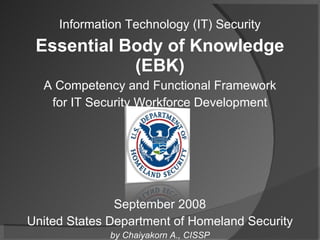 Information Technology (IT) Security Essential Body of Knowledge (EBK) A Competency and Functional Framework for IT Security Workforce Development September 2008 United States Department of Homeland Security by Chaiyakorn A., CISSP 