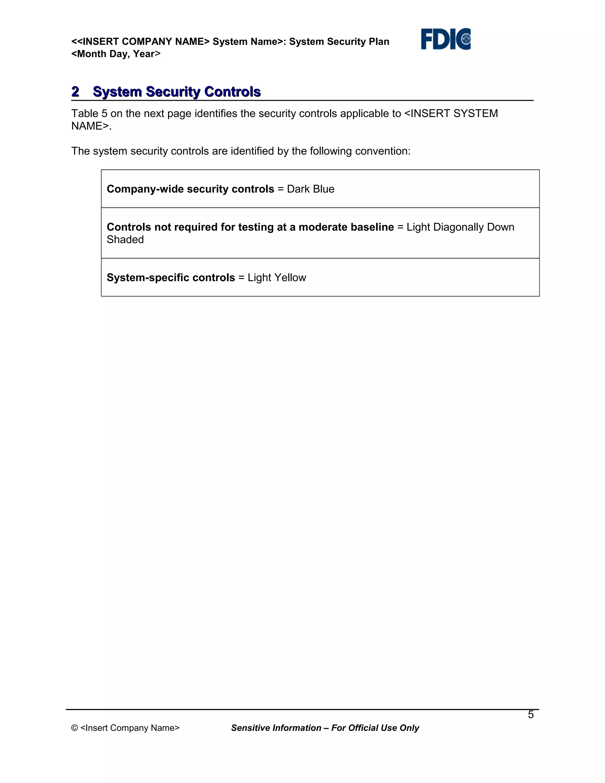 <<INSERT COMPANY NAME> System Name>: System Security Plan
<Month Day, Year>

2 System Security Controls
Table 5 on the next page identifies the security controls applicable to <INSERT SYSTEM
NAME>.
The system security controls are identified by the following convention:
Company-wide security controls = Dark Blue
Controls not required for testing at a moderate baseline = Light Diagonally Down
Shaded
System-specific controls = Light Yellow

5
© <Insert Company Name>

Sensitive Information – For Official Use Only

 