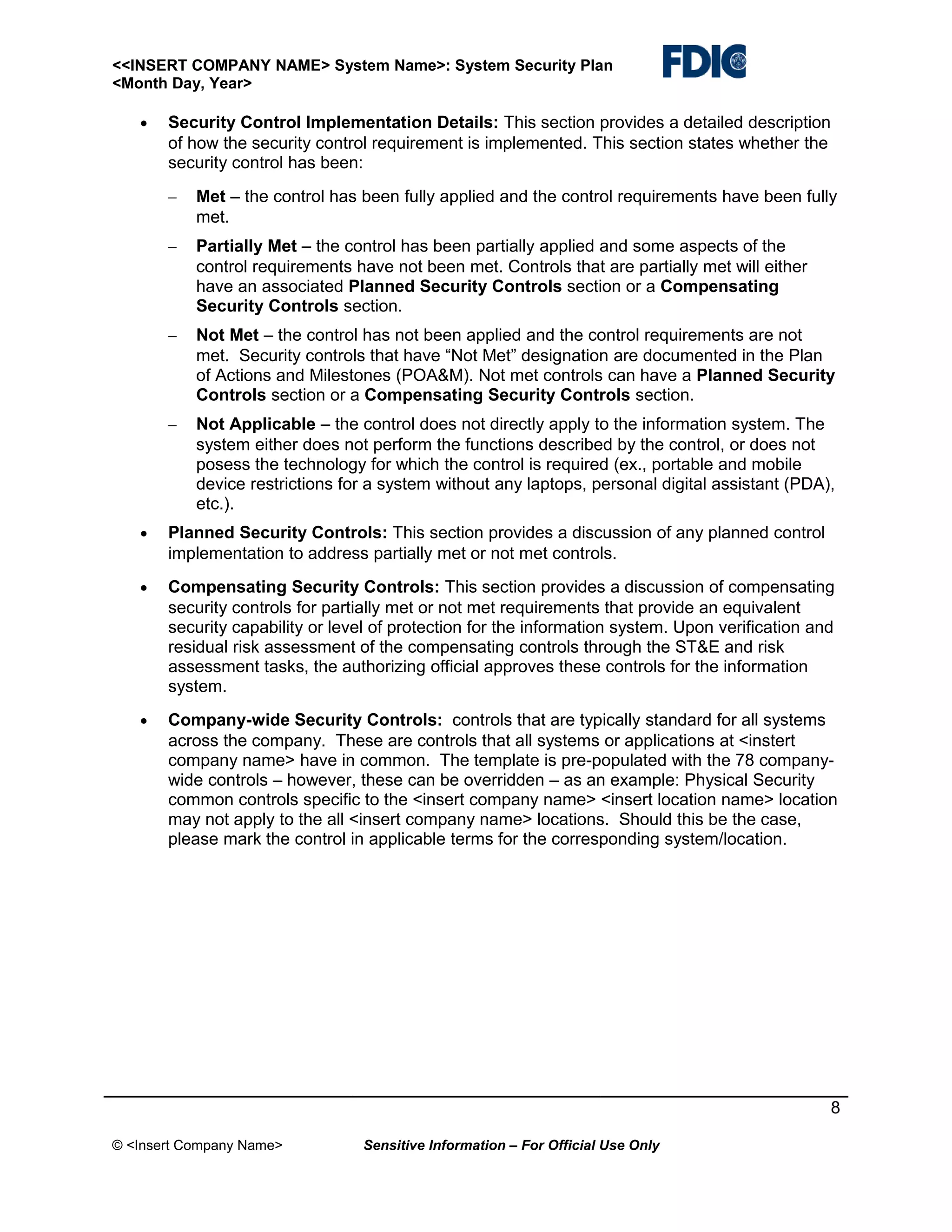 <<INSERT COMPANY NAME> System Name>: System Security Plan
<Month Day, Year>
•

Security Control Implementation Details: This section provides a detailed description
of how the security control requirement is implemented. This section states whether the
security control has been:
−

Met – the control has been fully applied and the control requirements have been fully
met.

−

Partially Met – the control has been partially applied and some aspects of the
control requirements have not been met. Controls that are partially met will either
have an associated Planned Security Controls section or a Compensating
Security Controls section.

−

Not Met – the control has not been applied and the control requirements are not
met. Security controls that have “Not Met” designation are documented in the Plan
of Actions and Milestones (POA&M). Not met controls can have a Planned Security
Controls section or a Compensating Security Controls section.

−

Not Applicable – the control does not directly apply to the information system. The
system either does not perform the functions described by the control, or does not
posess the technology for which the control is required (ex., portable and mobile
device restrictions for a system without any laptops, personal digital assistant (PDA),
etc.).

•

Planned Security Controls: This section provides a discussion of any planned control
implementation to address partially met or not met controls.

•

Compensating Security Controls: This section provides a discussion of compensating
security controls for partially met or not met requirements that provide an equivalent
security capability or level of protection for the information system. Upon verification and
residual risk assessment of the compensating controls through the ST&E and risk
assessment tasks, the authorizing official approves these controls for the information
system.

•

Company-wide Security Controls: controls that are typically standard for all systems
across the company. These are controls that all systems or applications at <instert
company name> have in common. The template is pre-populated with the 78 companywide controls – however, these can be overridden – as an example: Physical Security
common controls specific to the <insert company name> <insert location name> location
may not apply to the all <insert company name> locations. Should this be the case,
please mark the control in applicable terms for the corresponding system/location.

8
© <Insert Company Name>

Sensitive Information – For Official Use Only

 