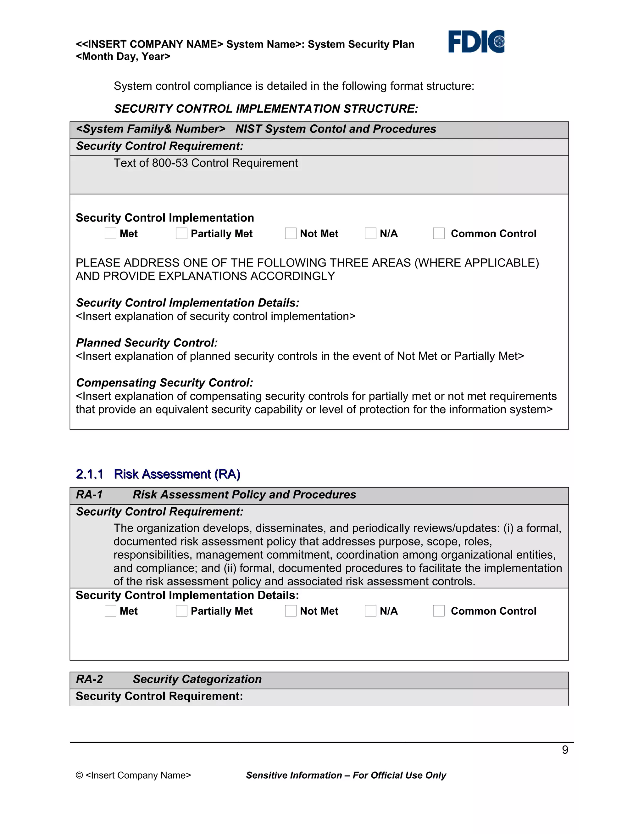 <<INSERT COMPANY NAME> System Name>: System Security Plan
<Month Day, Year>

System control compliance is detailed in the following format structure:
SECURITY CONTROL IMPLEMENTATION STRUCTURE:
<System Family& Number> NIST System Contol and Procedures
Security Control Requirement:
Text of 800-53 Control Requirement

Security Control Implementation
Met

Partially Met

Not Met

N/A

Common Control

PLEASE ADDRESS ONE OF THE FOLLOWING THREE AREAS (WHERE APPLICABLE)
AND PROVIDE EXPLANATIONS ACCORDINGLY
Security Control Implementation Details:
<Insert explanation of security control implementation>
Planned Security Control:
<Insert explanation of planned security controls in the event of Not Met or Partially Met>
Compensating Security Control:
<Insert explanation of compensating security controls for partially met or not met requirements
that provide an equivalent security capability or level of protection for the information system>

2.1.1 Risk Assessment (RA)
RA-1
Risk Assessment Policy and Procedures
Security Control Requirement:
The organization develops, disseminates, and periodically reviews/updates: (i) a formal,
documented risk assessment policy that addresses purpose, scope, roles,
responsibilities, management commitment, coordination among organizational entities,
and compliance; and (ii) formal, documented procedures to facilitate the implementation
of the risk assessment policy and associated risk assessment controls.
Security Control Implementation Details:
Met

Partially Met

Not Met

N/A

Common Control

RA-2
Security Categorization
Security Control Requirement:

9
© <Insert Company Name>

Sensitive Information – For Official Use Only

 