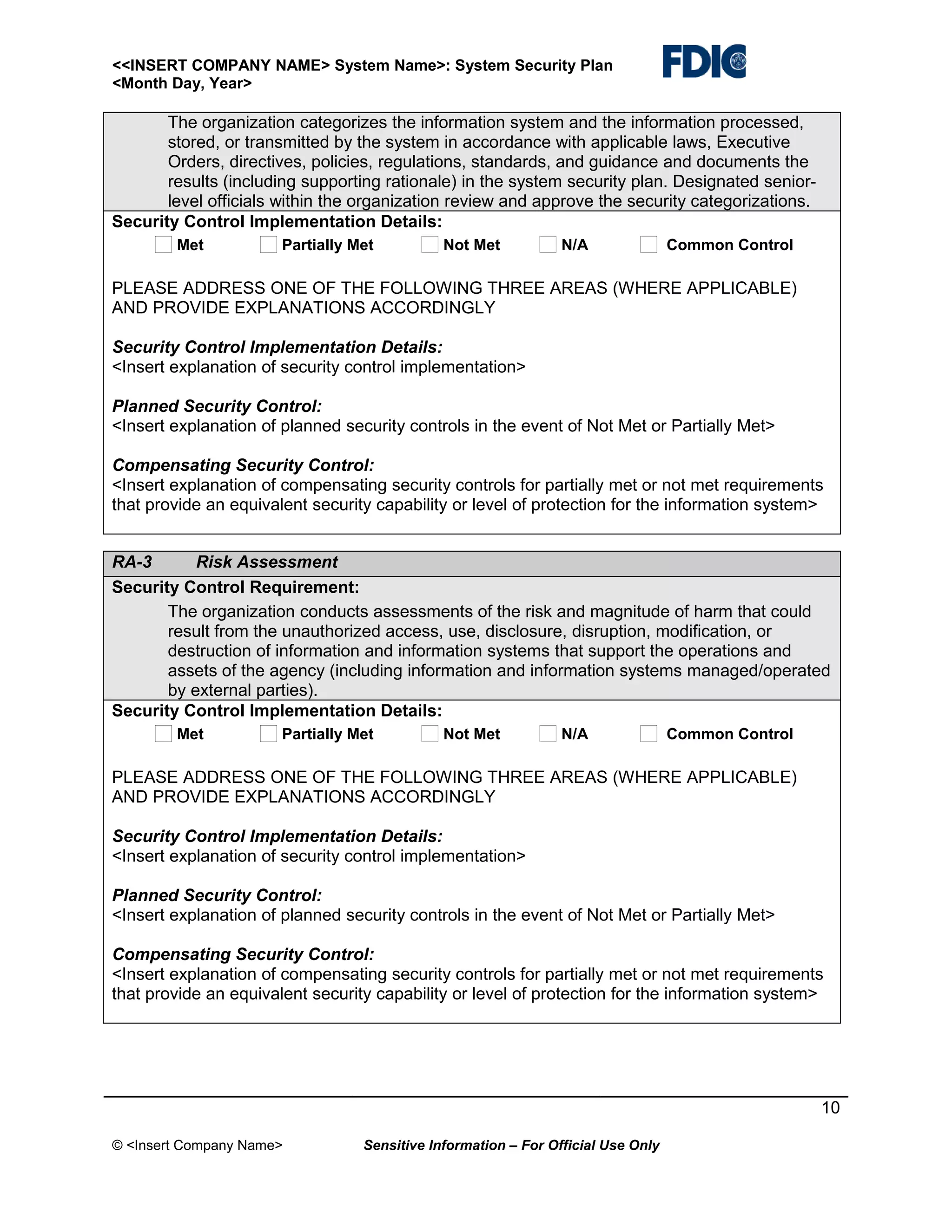 <<INSERT COMPANY NAME> System Name>: System Security Plan
<Month Day, Year>

The organization categorizes the information system and the information processed,
stored, or transmitted by the system in accordance with applicable laws, Executive
Orders, directives, policies, regulations, standards, and guidance and documents the
results (including supporting rationale) in the system security plan. Designated seniorlevel officials within the organization review and approve the security categorizations.
Security Control Implementation Details:
Met

Partially Met

Not Met

N/A

Common Control

PLEASE ADDRESS ONE OF THE FOLLOWING THREE AREAS (WHERE APPLICABLE)
AND PROVIDE EXPLANATIONS ACCORDINGLY
Security Control Implementation Details:
<Insert explanation of security control implementation>
Planned Security Control:
<Insert explanation of planned security controls in the event of Not Met or Partially Met>
Compensating Security Control:
<Insert explanation of compensating security controls for partially met or not met requirements
that provide an equivalent security capability or level of protection for the information system>
RA-3
Risk Assessment
Security Control Requirement:
The organization conducts assessments of the risk and magnitude of harm that could
result from the unauthorized access, use, disclosure, disruption, modification, or
destruction of information and information systems that support the operations and
assets of the agency (including information and information systems managed/operated
by external parties).
Security Control Implementation Details:
Met

Partially Met

Not Met

N/A

Common Control

PLEASE ADDRESS ONE OF THE FOLLOWING THREE AREAS (WHERE APPLICABLE)
AND PROVIDE EXPLANATIONS ACCORDINGLY
Security Control Implementation Details:
<Insert explanation of security control implementation>
Planned Security Control:
<Insert explanation of planned security controls in the event of Not Met or Partially Met>
Compensating Security Control:
<Insert explanation of compensating security controls for partially met or not met requirements
that provide an equivalent security capability or level of protection for the information system>

10
© <Insert Company Name>

Sensitive Information – For Official Use Only

 