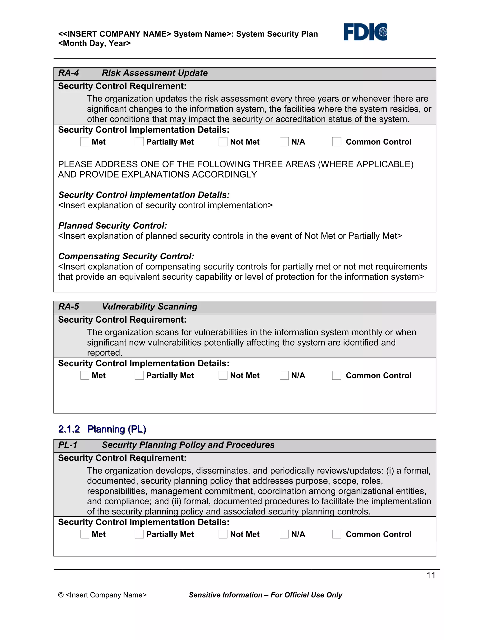 <<INSERT COMPANY NAME> System Name>: System Security Plan
<Month Day, Year>

RA-4
Risk Assessment Update
Security Control Requirement:
The organization updates the risk assessment every three years or whenever there are
significant changes to the information system, the facilities where the system resides, or
other conditions that may impact the security or accreditation status of the system.
Security Control Implementation Details:
Met

Partially Met

Not Met

N/A

Common Control

PLEASE ADDRESS ONE OF THE FOLLOWING THREE AREAS (WHERE APPLICABLE)
AND PROVIDE EXPLANATIONS ACCORDINGLY
Security Control Implementation Details:
<Insert explanation of security control implementation>
Planned Security Control:
<Insert explanation of planned security controls in the event of Not Met or Partially Met>
Compensating Security Control:
<Insert explanation of compensating security controls for partially met or not met requirements
that provide an equivalent security capability or level of protection for the information system>
RA-5
Vulnerability Scanning
Security Control Requirement:
The organization scans for vulnerabilities in the information system monthly or when
significant new vulnerabilities potentially affecting the system are identified and
reported.
Security Control Implementation Details:
Met

Partially Met

Not Met

N/A

Common Control

2.1.2 Planning (PL)
PL-1
Security Planning Policy and Procedures
Security Control Requirement:
The organization develops, disseminates, and periodically reviews/updates: (i) a formal,
documented, security planning policy that addresses purpose, scope, roles,
responsibilities, management commitment, coordination among organizational entities,
and compliance; and (ii) formal, documented procedures to facilitate the implementation
of the security planning policy and associated security planning controls.
Security Control Implementation Details:
Met

Partially Met

Not Met

N/A

Common Control

11
© <Insert Company Name>

Sensitive Information – For Official Use Only

 