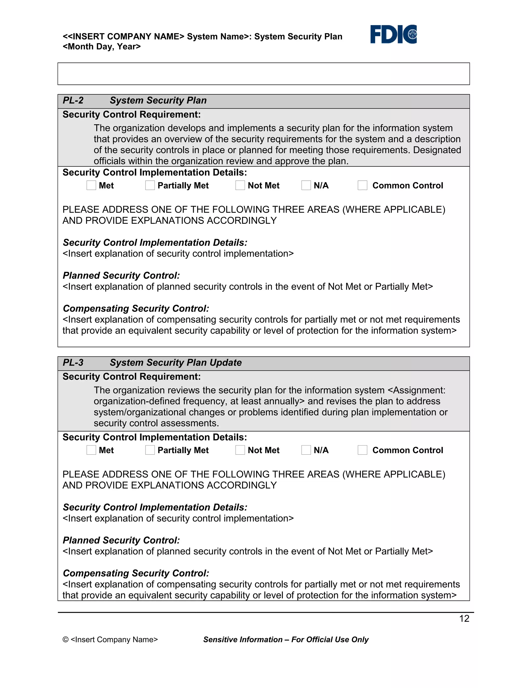 <<INSERT COMPANY NAME> System Name>: System Security Plan
<Month Day, Year>

PL-2
System Security Plan
Security Control Requirement:
The organization develops and implements a security plan for the information system
that provides an overview of the security requirements for the system and a description
of the security controls in place or planned for meeting those requirements. Designated
officials within the organization review and approve the plan.
Security Control Implementation Details:
Met

Partially Met

Not Met

N/A

Common Control

PLEASE ADDRESS ONE OF THE FOLLOWING THREE AREAS (WHERE APPLICABLE)
AND PROVIDE EXPLANATIONS ACCORDINGLY
Security Control Implementation Details:
<Insert explanation of security control implementation>
Planned Security Control:
<Insert explanation of planned security controls in the event of Not Met or Partially Met>
Compensating Security Control:
<Insert explanation of compensating security controls for partially met or not met requirements
that provide an equivalent security capability or level of protection for the information system>
PL-3
System Security Plan Update
Security Control Requirement:
The organization reviews the security plan for the information system <Assignment:
organization-defined frequency, at least annually> and revises the plan to address
system/organizational changes or problems identified during plan implementation or
security control assessments.
Security Control Implementation Details:
Met

Partially Met

Not Met

N/A

Common Control

PLEASE ADDRESS ONE OF THE FOLLOWING THREE AREAS (WHERE APPLICABLE)
AND PROVIDE EXPLANATIONS ACCORDINGLY
Security Control Implementation Details:
<Insert explanation of security control implementation>
Planned Security Control:
<Insert explanation of planned security controls in the event of Not Met or Partially Met>
Compensating Security Control:
<Insert explanation of compensating security controls for partially met or not met requirements
that provide an equivalent security capability or level of protection for the information system>
12
© <Insert Company Name>

Sensitive Information – For Official Use Only

 