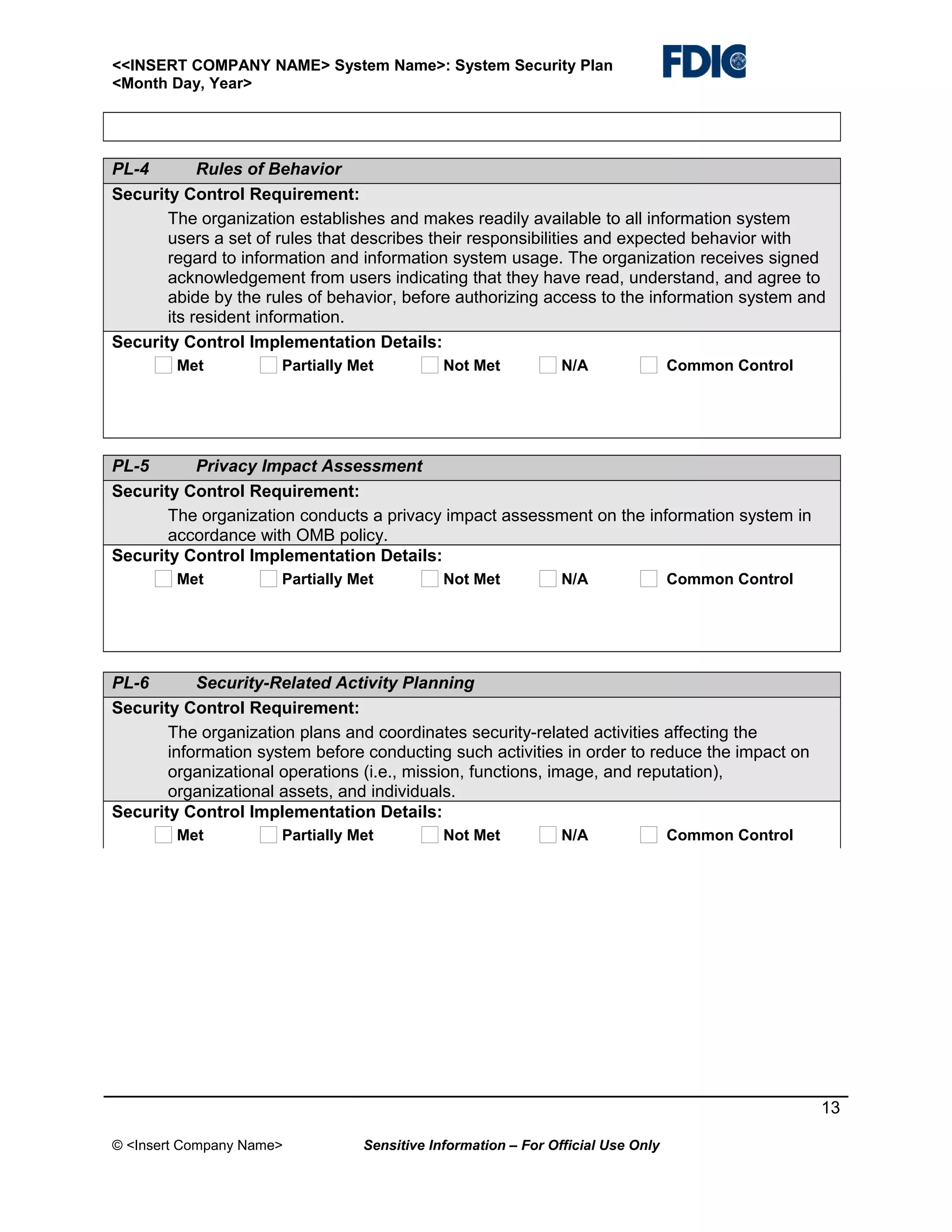 <<INSERT COMPANY NAME> System Name>: System Security Plan
<Month Day, Year>

PL-4
Rules of Behavior
Security Control Requirement:
The organization establishes and makes readily available to all information system
users a set of rules that describes their responsibilities and expected behavior with
regard to information and information system usage. The organization receives signed
acknowledgement from users indicating that they have read, understand, and agree to
abide by the rules of behavior, before authorizing access to the information system and
its resident information.
Security Control Implementation Details:
Met

Partially Met

Not Met

N/A

Common Control

PL-5
Privacy Impact Assessment
Security Control Requirement:
The organization conducts a privacy impact assessment on the information system in
accordance with OMB policy.
Security Control Implementation Details:
Met

Partially Met

Not Met

N/A

Common Control

PL-6
Security-Related Activity Planning
Security Control Requirement:
The organization plans and coordinates security-related activities affecting the
information system before conducting such activities in order to reduce the impact on
organizational operations (i.e., mission, functions, image, and reputation),
organizational assets, and individuals.
Security Control Implementation Details:
Met

Partially Met

Not Met

N/A

Common Control

13
© <Insert Company Name>

Sensitive Information – For Official Use Only

 