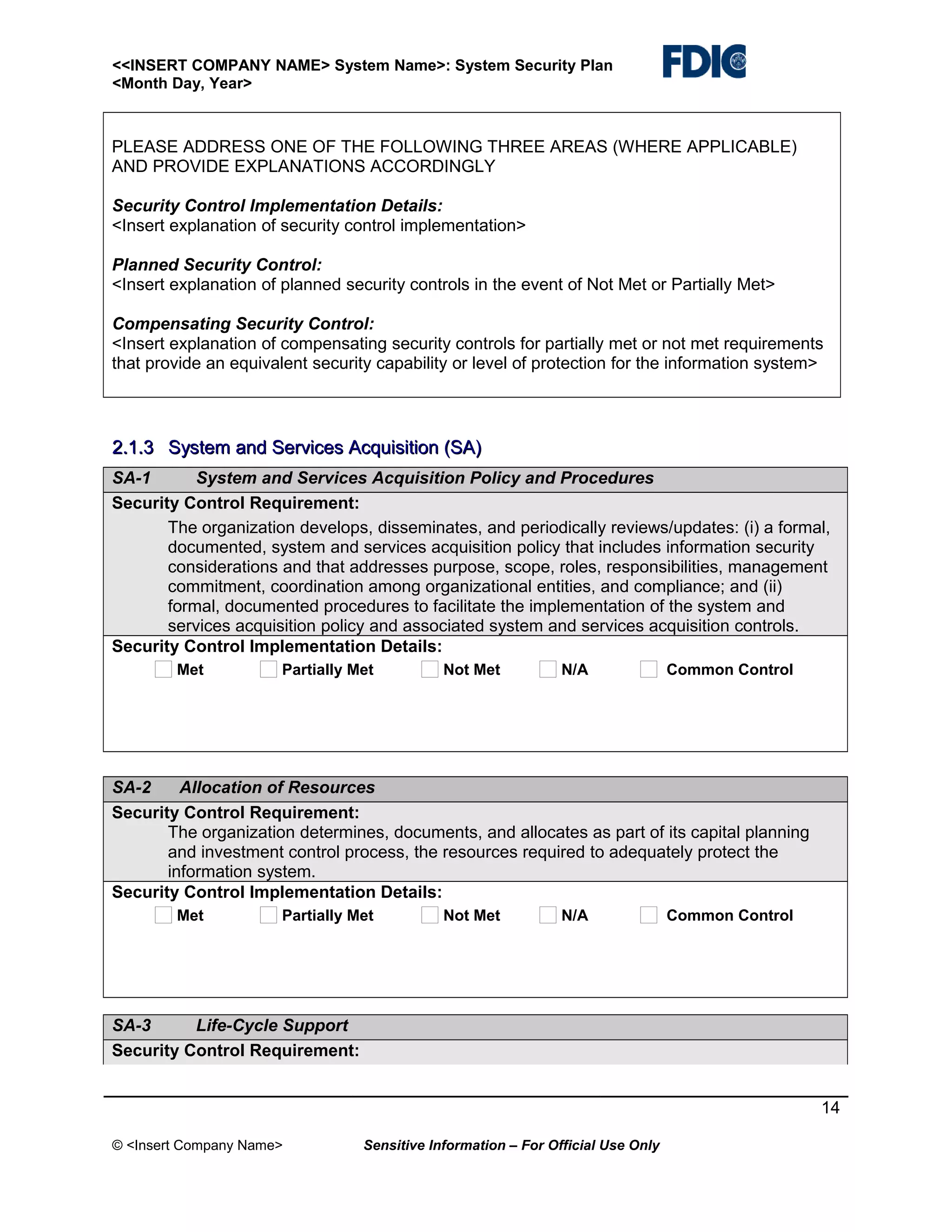 <<INSERT COMPANY NAME> System Name>: System Security Plan
<Month Day, Year>

PLEASE ADDRESS ONE OF THE FOLLOWING THREE AREAS (WHERE APPLICABLE)
AND PROVIDE EXPLANATIONS ACCORDINGLY
Security Control Implementation Details:
<Insert explanation of security control implementation>
Planned Security Control:
<Insert explanation of planned security controls in the event of Not Met or Partially Met>
Compensating Security Control:
<Insert explanation of compensating security controls for partially met or not met requirements
that provide an equivalent security capability or level of protection for the information system>

2.1.3 System and Services Acquisition (SA)
SA-1
System and Services Acquisition Policy and Procedures
Security Control Requirement:
The organization develops, disseminates, and periodically reviews/updates: (i) a formal,
documented, system and services acquisition policy that includes information security
considerations and that addresses purpose, scope, roles, responsibilities, management
commitment, coordination among organizational entities, and compliance; and (ii)
formal, documented procedures to facilitate the implementation of the system and
services acquisition policy and associated system and services acquisition controls.
Security Control Implementation Details:
Met

Partially Met

Not Met

N/A

Common Control

SA-2
Allocation of Resources
Security Control Requirement:
The organization determines, documents, and allocates as part of its capital planning
and investment control process, the resources required to adequately protect the
information system.
Security Control Implementation Details:
Met

Partially Met

Not Met

N/A

Common Control

SA-3
Life-Cycle Support
Security Control Requirement:
14
© <Insert Company Name>

Sensitive Information – For Official Use Only

 