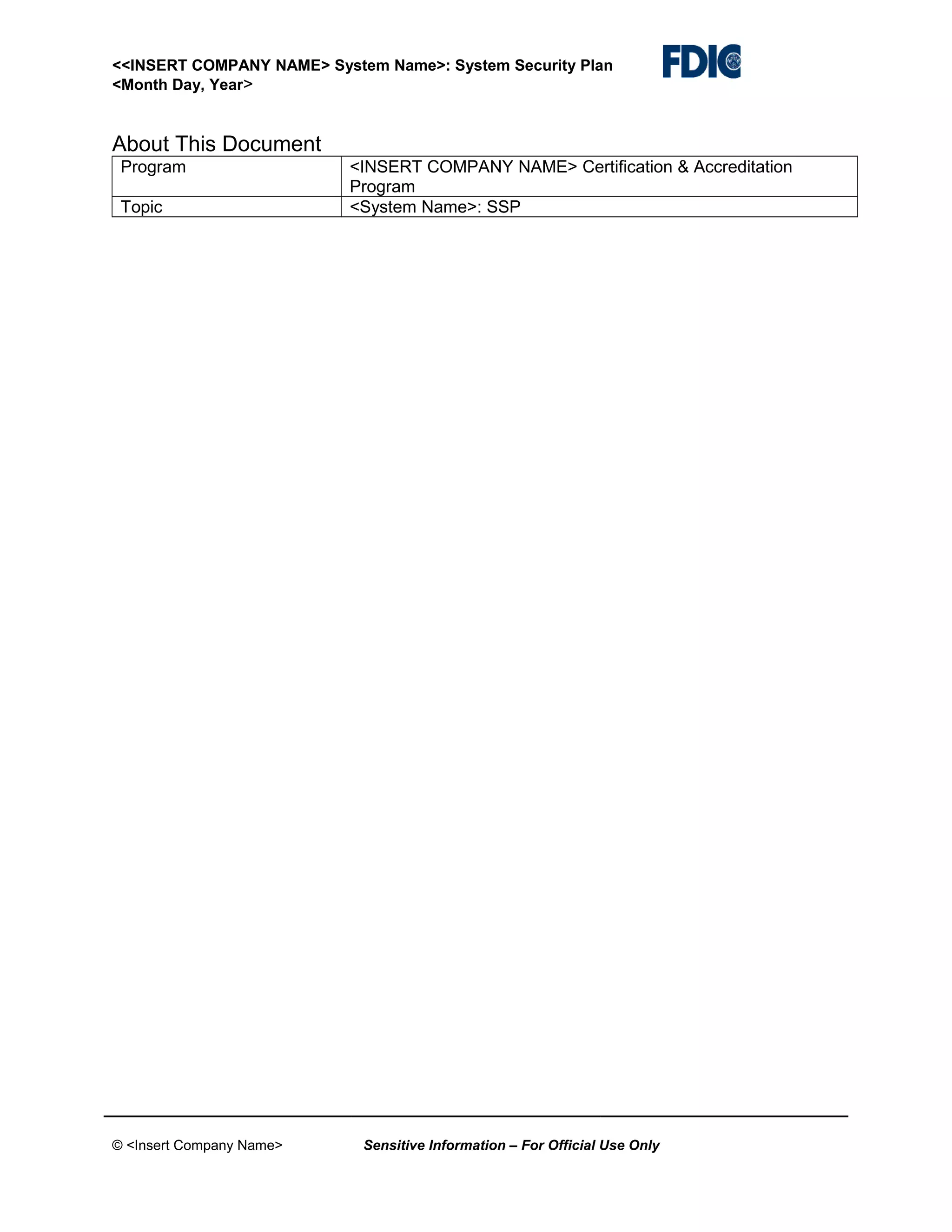 <<INSERT COMPANY NAME> System Name>: System Security Plan
<Month Day, Year>

About This Document
Program
Topic

© <Insert Company Name>

<INSERT COMPANY NAME> Certification & Accreditation
Program
<System Name>: SSP

Sensitive Information – For Official Use Only

 