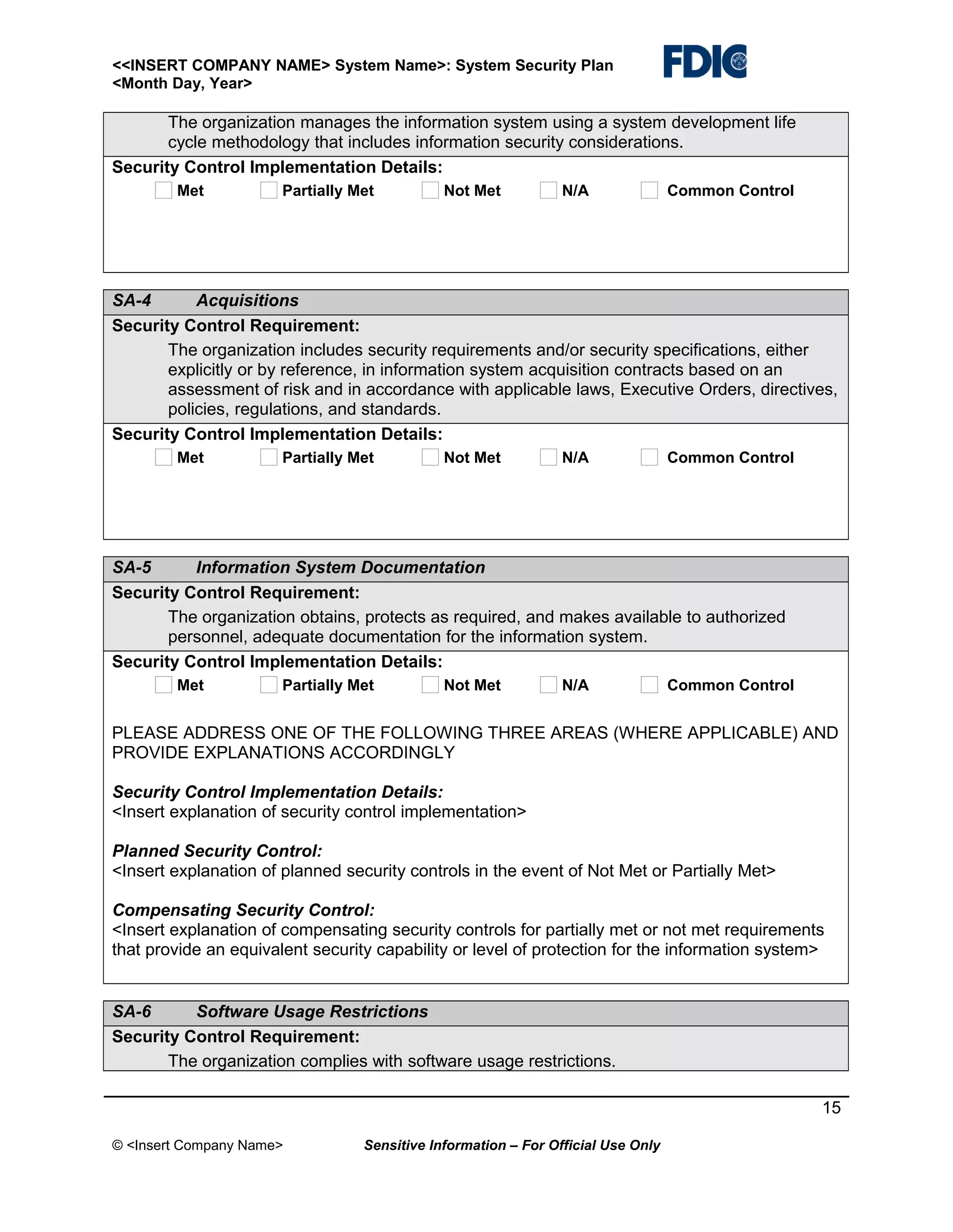 <<INSERT COMPANY NAME> System Name>: System Security Plan
<Month Day, Year>

The organization manages the information system using a system development life
cycle methodology that includes information security considerations.
Security Control Implementation Details:
Met

Partially Met

Not Met

N/A

Common Control

SA-4
Acquisitions
Security Control Requirement:
The organization includes security requirements and/or security specifications, either
explicitly or by reference, in information system acquisition contracts based on an
assessment of risk and in accordance with applicable laws, Executive Orders, directives,
policies, regulations, and standards.
Security Control Implementation Details:
Met

Partially Met

Not Met

N/A

Common Control

SA-5
Information System Documentation
Security Control Requirement:
The organization obtains, protects as required, and makes available to authorized
personnel, adequate documentation for the information system.
Security Control Implementation Details:
Met

Partially Met

Not Met

N/A

Common Control

PLEASE ADDRESS ONE OF THE FOLLOWING THREE AREAS (WHERE APPLICABLE) AND
PROVIDE EXPLANATIONS ACCORDINGLY
Security Control Implementation Details:
<Insert explanation of security control implementation>
Planned Security Control:
<Insert explanation of planned security controls in the event of Not Met or Partially Met>
Compensating Security Control:
<Insert explanation of compensating security controls for partially met or not met requirements
that provide an equivalent security capability or level of protection for the information system>

SA-6
Software Usage Restrictions
Security Control Requirement:
The organization complies with software usage restrictions.
15
© <Insert Company Name>

Sensitive Information – For Official Use Only

 