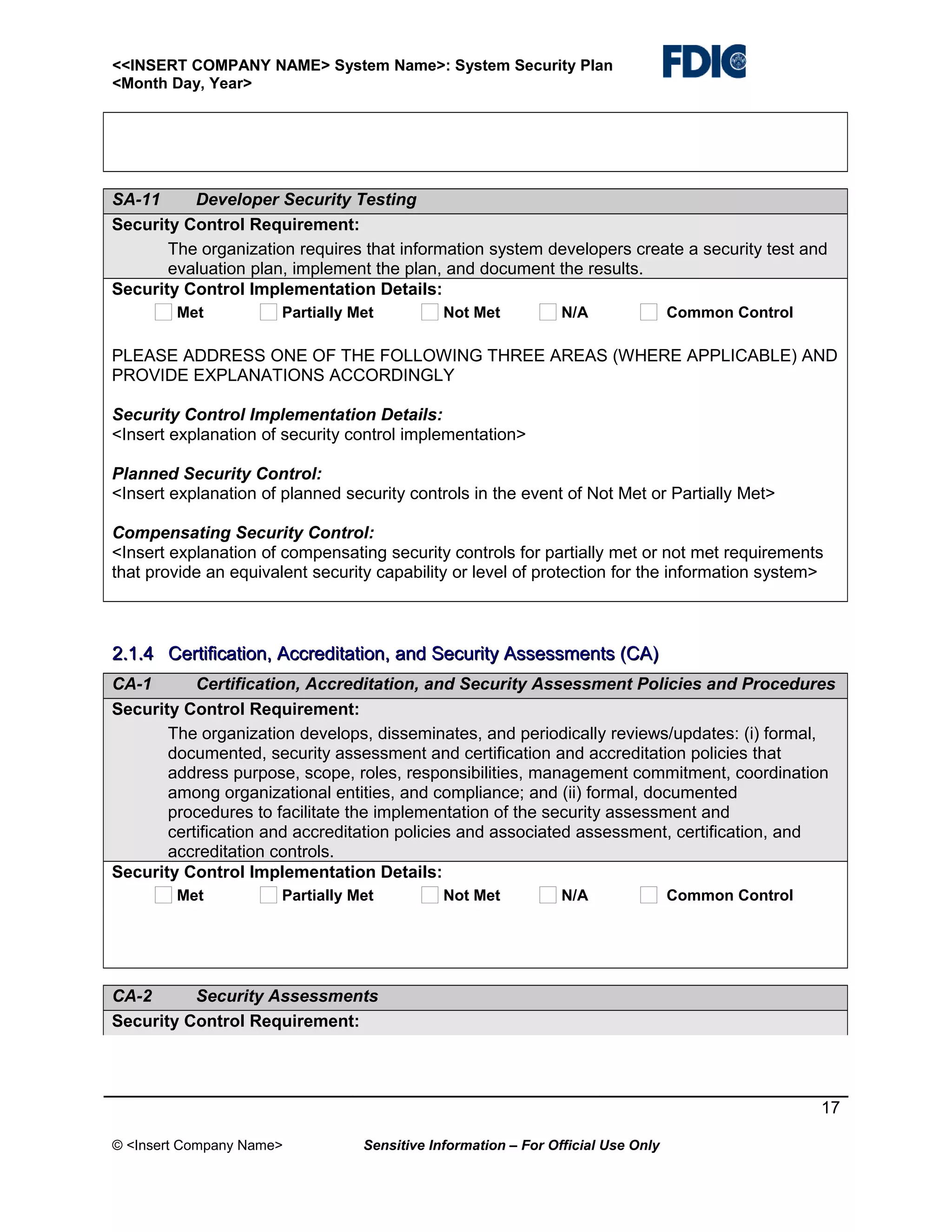 <<INSERT COMPANY NAME> System Name>: System Security Plan
<Month Day, Year>

SA-11
Developer Security Testing
Security Control Requirement:
The organization requires that information system developers create a security test and
evaluation plan, implement the plan, and document the results.
Security Control Implementation Details:
Met

Partially Met

Not Met

N/A

Common Control

PLEASE ADDRESS ONE OF THE FOLLOWING THREE AREAS (WHERE APPLICABLE) AND
PROVIDE EXPLANATIONS ACCORDINGLY
Security Control Implementation Details:
<Insert explanation of security control implementation>
Planned Security Control:
<Insert explanation of planned security controls in the event of Not Met or Partially Met>
Compensating Security Control:
<Insert explanation of compensating security controls for partially met or not met requirements
that provide an equivalent security capability or level of protection for the information system>

2.1.4 Certification, Accreditation, and Security Assessments (CA)
CA-1
Certification, Accreditation, and Security Assessment Policies and Procedures
Security Control Requirement:
The organization develops, disseminates, and periodically reviews/updates: (i) formal,
documented, security assessment and certification and accreditation policies that
address purpose, scope, roles, responsibilities, management commitment, coordination
among organizational entities, and compliance; and (ii) formal, documented
procedures to facilitate the implementation of the security assessment and
certification and accreditation policies and associated assessment, certification, and
accreditation controls.
Security Control Implementation Details:
Met

Partially Met

Not Met

N/A

Common Control

CA-2
Security Assessments
Security Control Requirement:

17
© <Insert Company Name>

Sensitive Information – For Official Use Only

 