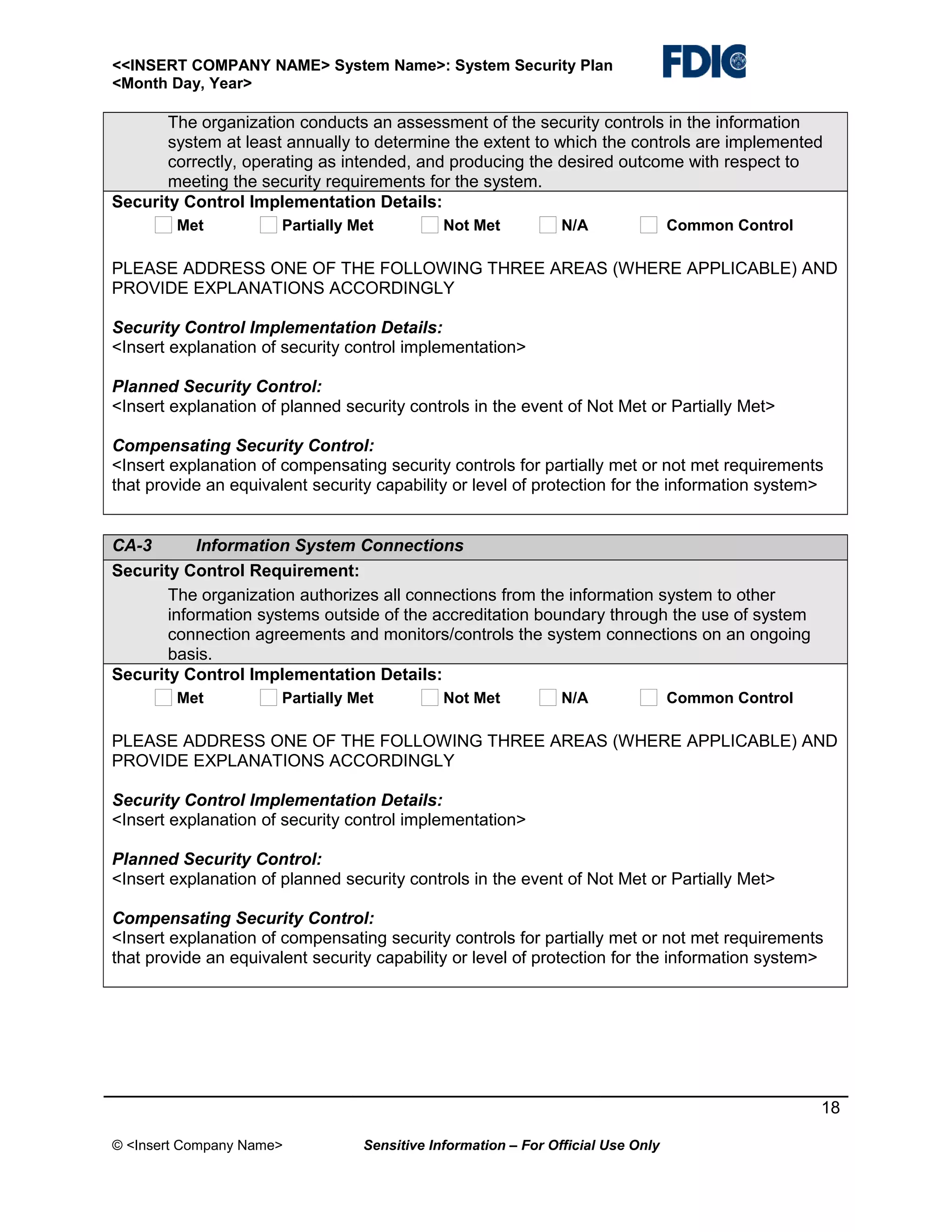 <<INSERT COMPANY NAME> System Name>: System Security Plan
<Month Day, Year>

The organization conducts an assessment of the security controls in the information
system at least annually to determine the extent to which the controls are implemented
correctly, operating as intended, and producing the desired outcome with respect to
meeting the security requirements for the system.
Security Control Implementation Details:
Met

Partially Met

Not Met

N/A

Common Control

PLEASE ADDRESS ONE OF THE FOLLOWING THREE AREAS (WHERE APPLICABLE) AND
PROVIDE EXPLANATIONS ACCORDINGLY
Security Control Implementation Details:
<Insert explanation of security control implementation>
Planned Security Control:
<Insert explanation of planned security controls in the event of Not Met or Partially Met>
Compensating Security Control:
<Insert explanation of compensating security controls for partially met or not met requirements
that provide an equivalent security capability or level of protection for the information system>
CA-3
Information System Connections
Security Control Requirement:
The organization authorizes all connections from the information system to other
information systems outside of the accreditation boundary through the use of system
connection agreements and monitors/controls the system connections on an ongoing
basis.
Security Control Implementation Details:
Met

Partially Met

Not Met

N/A

Common Control

PLEASE ADDRESS ONE OF THE FOLLOWING THREE AREAS (WHERE APPLICABLE) AND
PROVIDE EXPLANATIONS ACCORDINGLY
Security Control Implementation Details:
<Insert explanation of security control implementation>
Planned Security Control:
<Insert explanation of planned security controls in the event of Not Met or Partially Met>
Compensating Security Control:
<Insert explanation of compensating security controls for partially met or not met requirements
that provide an equivalent security capability or level of protection for the information system>

18
© <Insert Company Name>

Sensitive Information – For Official Use Only

 