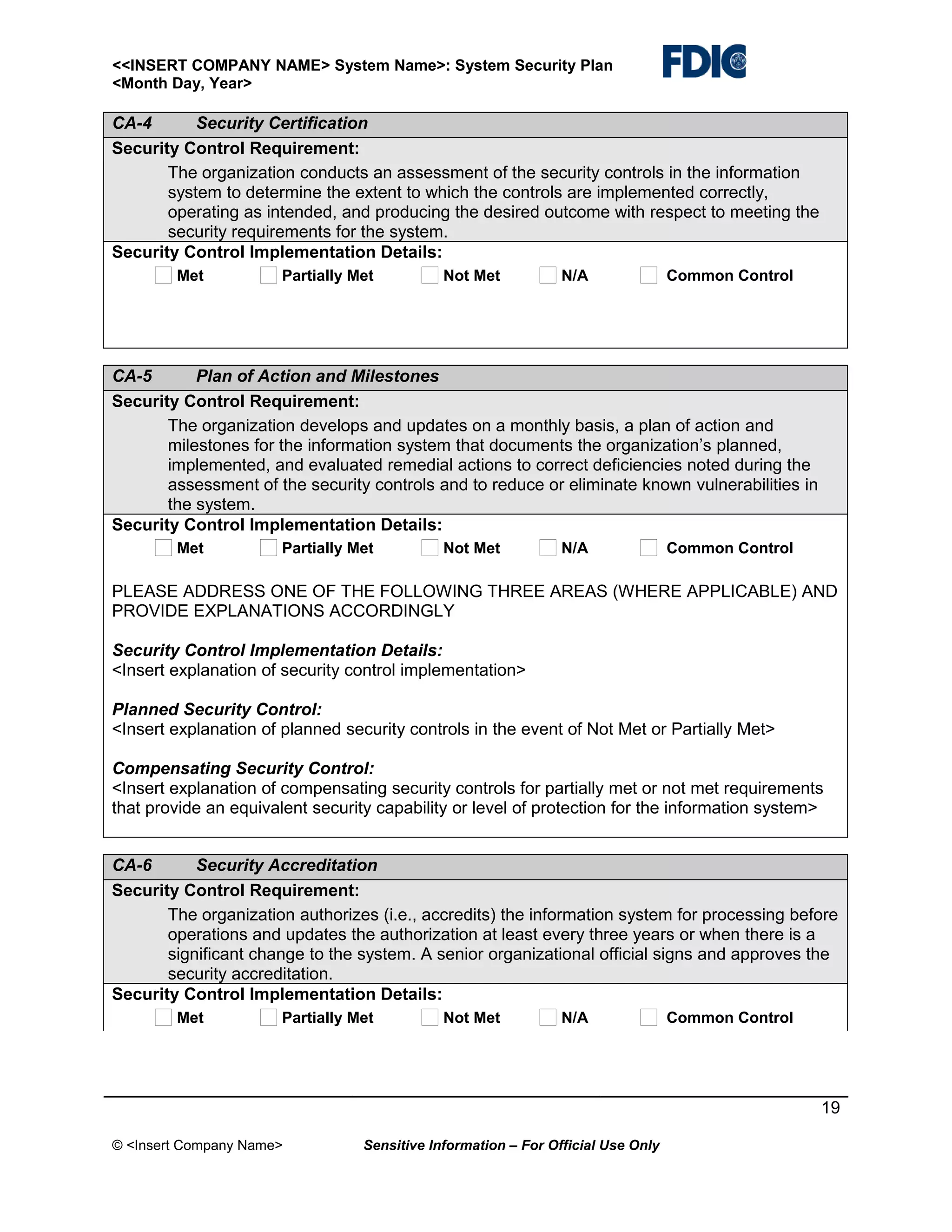 <<INSERT COMPANY NAME> System Name>: System Security Plan
<Month Day, Year>

CA-4
Security Certification
Security Control Requirement:
The organization conducts an assessment of the security controls in the information
system to determine the extent to which the controls are implemented correctly,
operating as intended, and producing the desired outcome with respect to meeting the
security requirements for the system.
Security Control Implementation Details:
Met

Partially Met

Not Met

N/A

Common Control

CA-5
Plan of Action and Milestones
Security Control Requirement:
The organization develops and updates on a monthly basis, a plan of action and
milestones for the information system that documents the organization’s planned,
implemented, and evaluated remedial actions to correct deficiencies noted during the
assessment of the security controls and to reduce or eliminate known vulnerabilities in
the system.
Security Control Implementation Details:
Met

Partially Met

Not Met

N/A

Common Control

PLEASE ADDRESS ONE OF THE FOLLOWING THREE AREAS (WHERE APPLICABLE) AND
PROVIDE EXPLANATIONS ACCORDINGLY
Security Control Implementation Details:
<Insert explanation of security control implementation>
Planned Security Control:
<Insert explanation of planned security controls in the event of Not Met or Partially Met>
Compensating Security Control:
<Insert explanation of compensating security controls for partially met or not met requirements
that provide an equivalent security capability or level of protection for the information system>
CA-6
Security Accreditation
Security Control Requirement:
The organization authorizes (i.e., accredits) the information system for processing before
operations and updates the authorization at least every three years or when there is a
significant change to the system. A senior organizational official signs and approves the
security accreditation.
Security Control Implementation Details:
Met

Partially Met

Not Met

N/A

Common Control

19
© <Insert Company Name>

Sensitive Information – For Official Use Only

 
