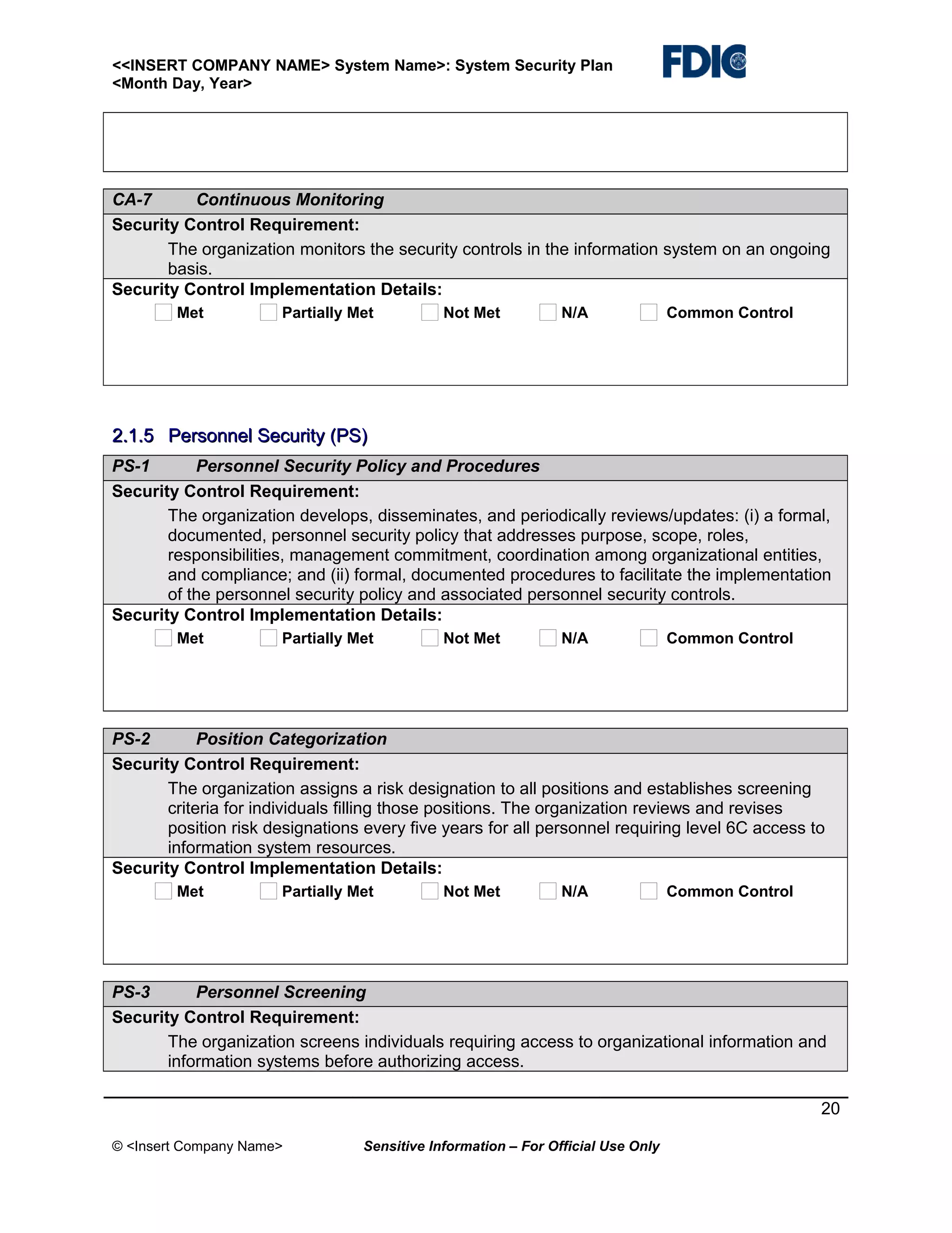 <<INSERT COMPANY NAME> System Name>: System Security Plan
<Month Day, Year>

CA-7
Continuous Monitoring
Security Control Requirement:
The organization monitors the security controls in the information system on an ongoing
basis.
Security Control Implementation Details:
Met

Partially Met

Not Met

N/A

Common Control

2.1.5 Personnel Security (PS)
PS-1
Personnel Security Policy and Procedures
Security Control Requirement:
The organization develops, disseminates, and periodically reviews/updates: (i) a formal,
documented, personnel security policy that addresses purpose, scope, roles,
responsibilities, management commitment, coordination among organizational entities,
and compliance; and (ii) formal, documented procedures to facilitate the implementation
of the personnel security policy and associated personnel security controls.
Security Control Implementation Details:
Met

Partially Met

Not Met

N/A

Common Control

PS-2
Position Categorization
Security Control Requirement:
The organization assigns a risk designation to all positions and establishes screening
criteria for individuals filling those positions. The organization reviews and revises
position risk designations every five years for all personnel requiring level 6C access to
information system resources.
Security Control Implementation Details:
Met

Partially Met

Not Met

N/A

Common Control

PS-3
Personnel Screening
Security Control Requirement:
The organization screens individuals requiring access to organizational information and
information systems before authorizing access.
20
© <Insert Company Name>

Sensitive Information – For Official Use Only

 
